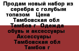 Продам новый набор из серебра с голубым топазом › Цена ­ 2 800 - Тамбовская обл., Тамбов г. Одежда, обувь и аксессуары » Аксессуары   . Тамбовская обл.,Тамбов г.